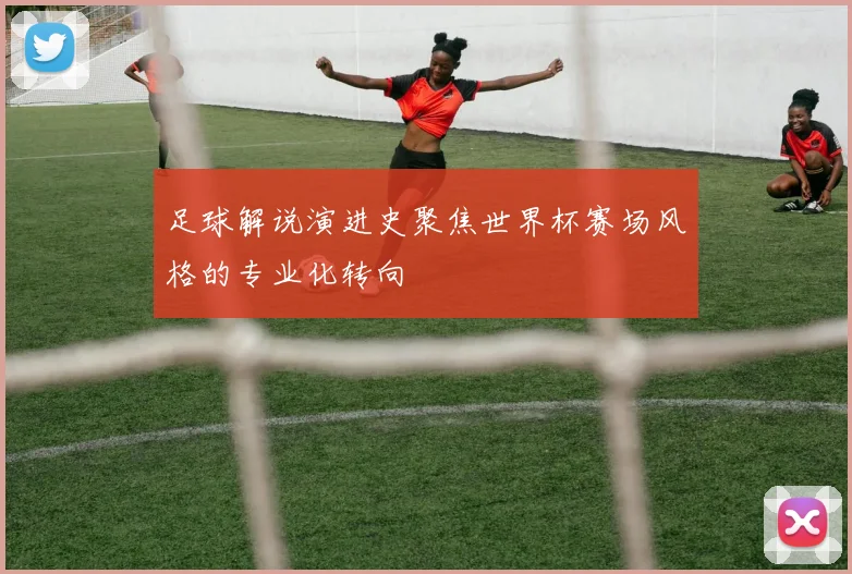 足球解说演进史聚焦世界杯赛场风格的专业化转向