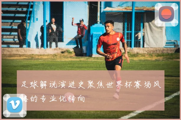 足球解说演进史聚焦世界杯赛场风格的专业化转向