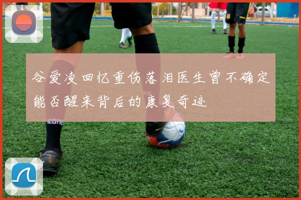 谷爱凌回忆重伤落泪医生曾不确定能否醒来背后的康复奇迹