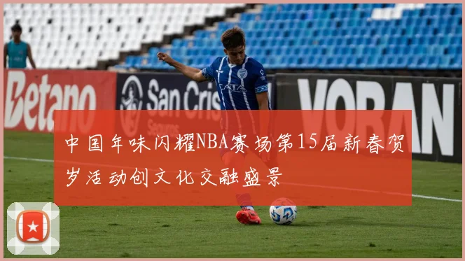 中国年味闪耀NBA赛场第15届新春贺岁活动创文化交融盛景