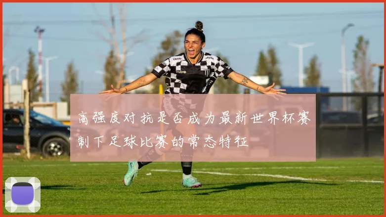 高强度对抗是否成为最新世界杯赛制下足球比赛的常态特征