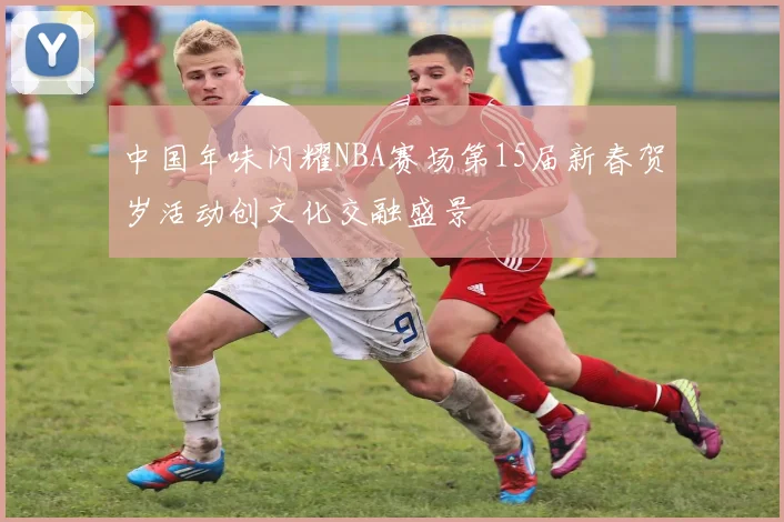 中国年味闪耀NBA赛场第15届新春贺岁活动创文化交融盛景