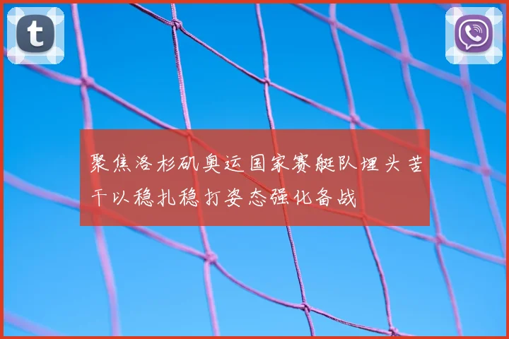 聚焦洛杉矶奥运国家赛艇队埋头苦干以稳扎稳打姿态强化备战