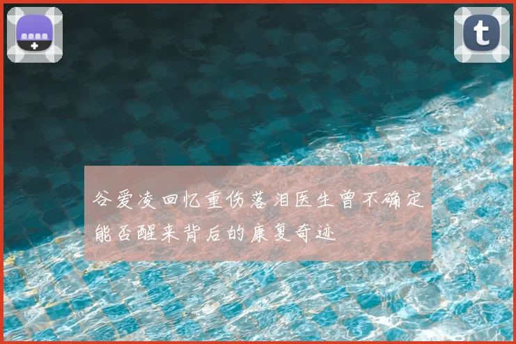 谷爱凌回忆重伤落泪医生曾不确定能否醒来背后的康复奇迹