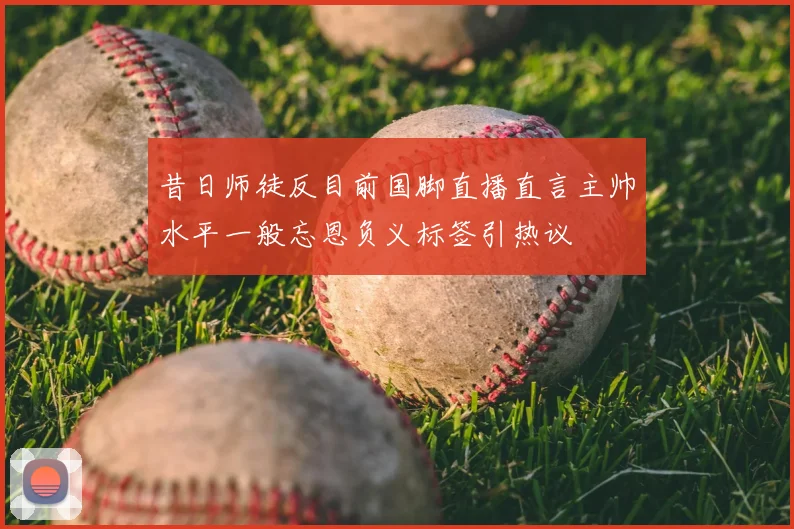 昔日师徒反目前国脚直播直言主帅水平一般忘恩负义标签引热议