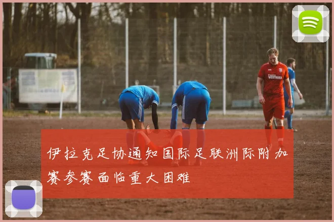 伊拉克足协通知国际足联洲际附加赛参赛面临重大困难