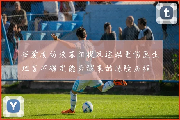 谷爱凌访谈落泪提及运动重伤医生坦言不确定能否醒来的惊险历程