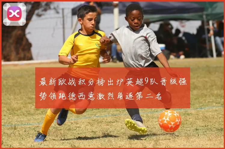 最新欧战积分榜出炉英超9队晋级强势领跑德西意激烈角逐第二名
