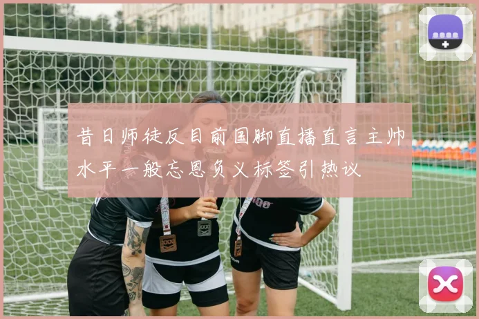 昔日师徒反目前国脚直播直言主帅水平一般忘恩负义标签引热议