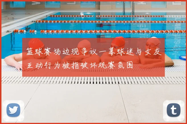 篮球赛场边现争议一幕球迷与女友互动行为被指破坏观赛氛围